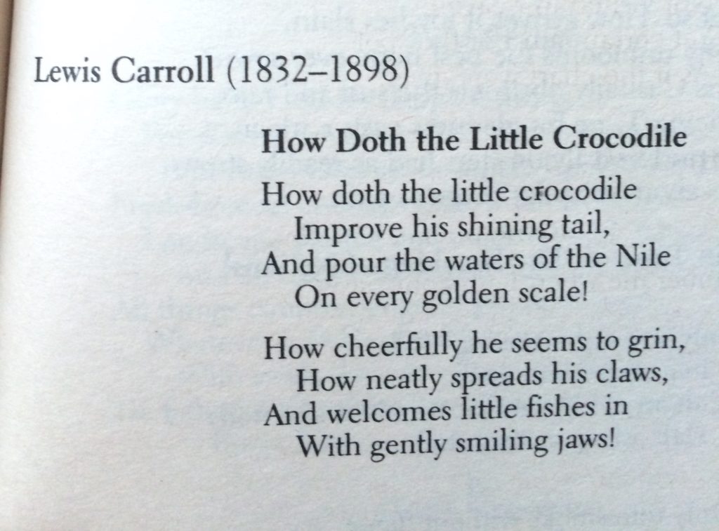 Lewis Carroll (1832-1898): How doth the little crocodile Improve his shining tail And pour the waters of the Nile On every golden scale! How cheerfully he seems to grin How neatly spreads his claws And welcomes little fishes in With gently smiling jaws!